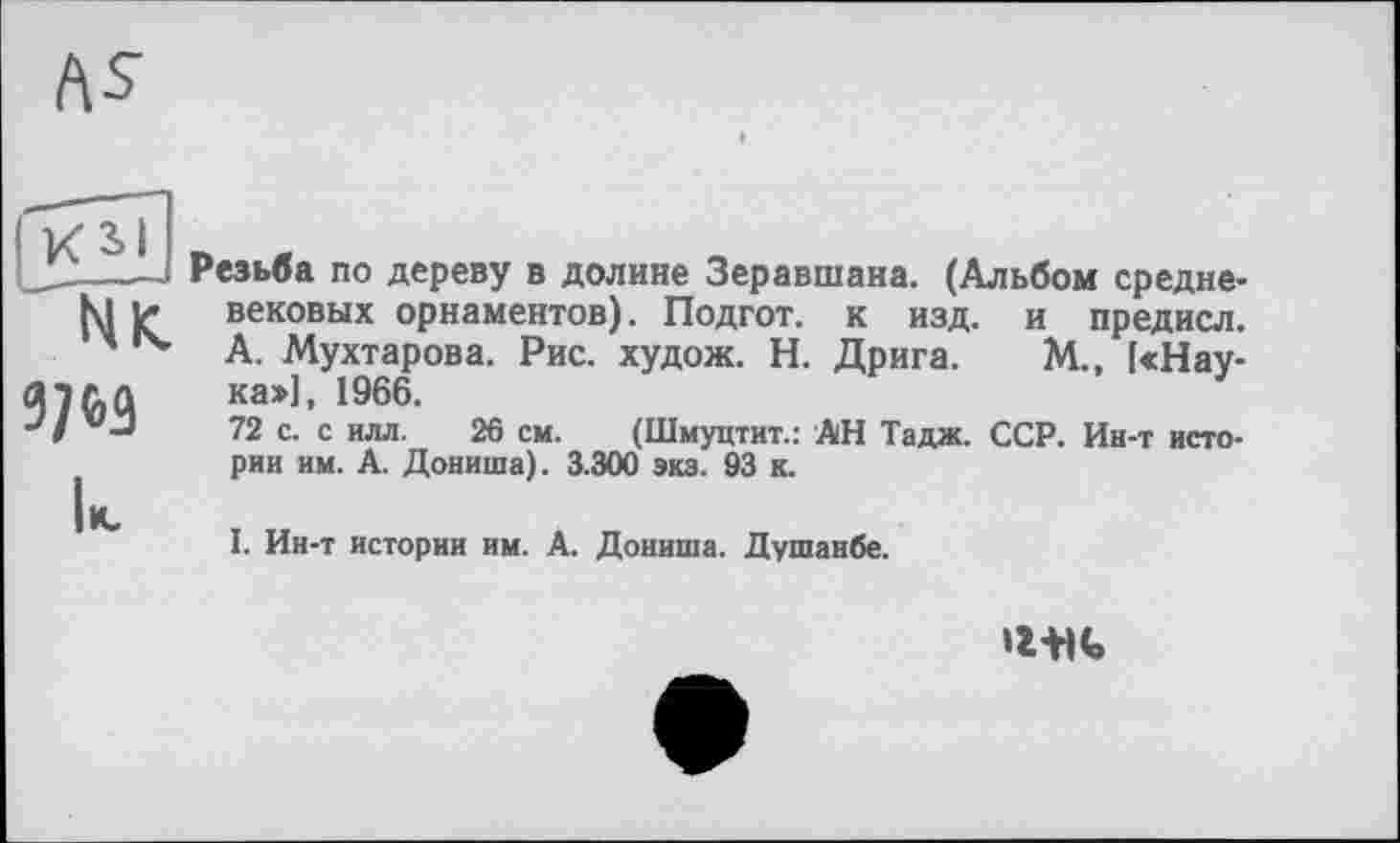 ﻿|KSI
' N К.
3/63
Резьба по дереву в долине Зеравшана. (Альбом средневековых орнаментов). Подгот. к изд. и предисл. А. Мухтарова. Рис. худож. Н. Дрига. М., [«Наука»], 1966.
72 с. с илл. 26 см. (Шмуцтит.: АН Тадж. ССР. Ин-т истории им. А. Дониша). 3.300 экз. 93 к.
I. Ин-т истории им. А. Дониша. Душанбе.
